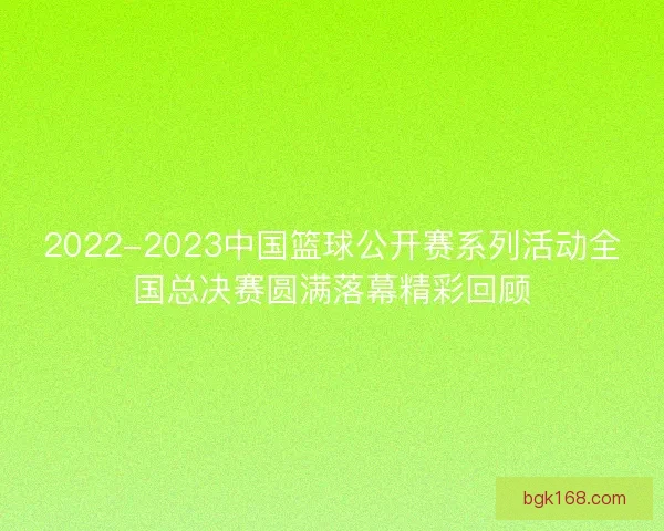 2022-2023中国篮球公开赛系列活动全国总决赛圆满落幕精彩回顾
