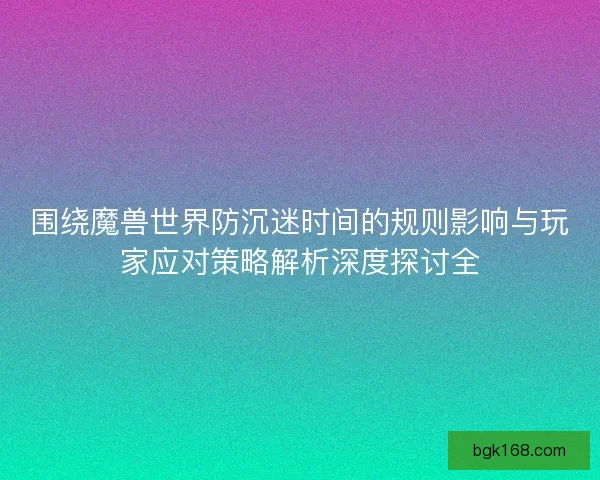 围绕魔兽世界防沉迷时间的规则影响与玩家应对策略解析深度探讨全