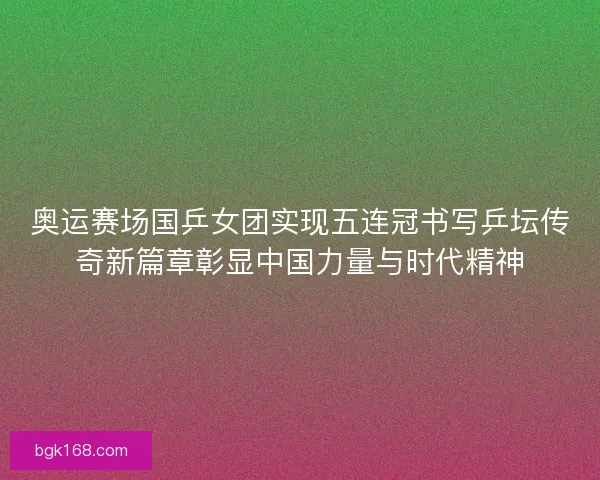 奥运赛场国乒女团实现五连冠书写乒坛传奇新篇章彰显中国力量与时代精神