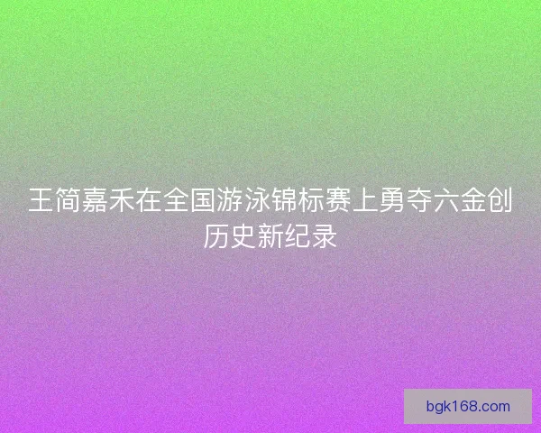 王简嘉禾在全国游泳锦标赛上勇夺六金创历史新纪录