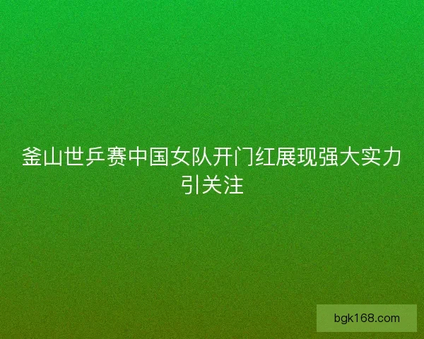 釜山世乒赛中国女队开门红展现强大实力引关注