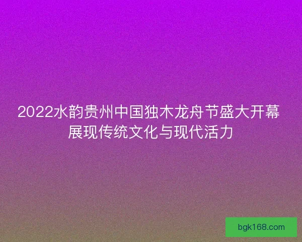 2022水韵贵州中国独木龙舟节盛大开幕 展现传统文化与现代活力