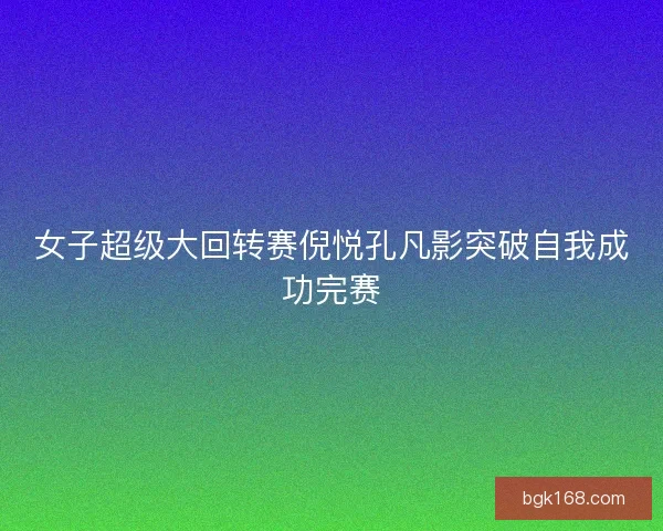 女子超级大回转赛倪悦孔凡影突破自我成功完赛