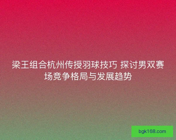 梁王组合杭州传授羽球技巧 探讨男双赛场竞争格局与发展趋势
