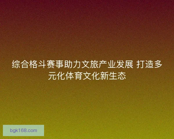 综合格斗赛事助力文旅产业发展 打造多元化体育文化新生态 综合格斗赛事助力文旅产业发展 打造多元化体育文化新生态