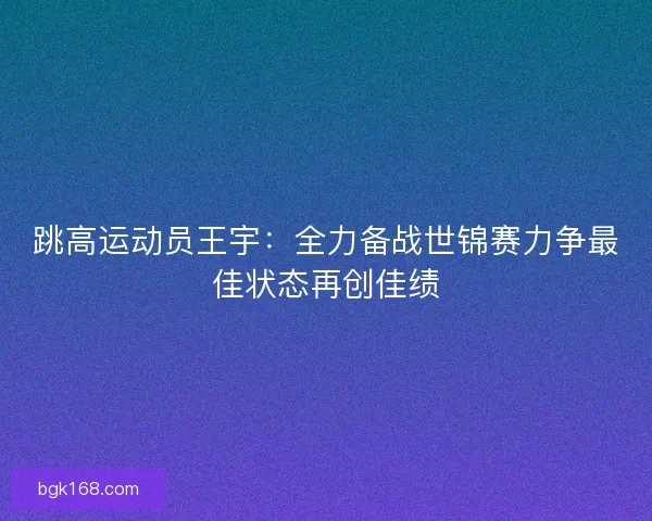 跳高运动员王宇:全力备战世锦赛力争最佳状态再创佳绩 跳高运动员王宇:全力备战世锦赛力争最佳状态再创佳绩