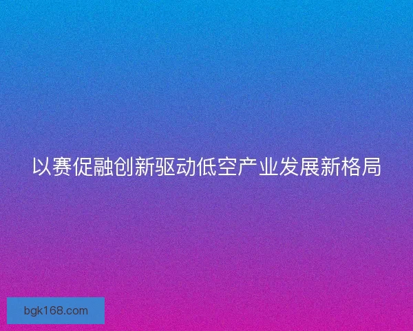 以赛促融创新驱动低空产业发展新格局