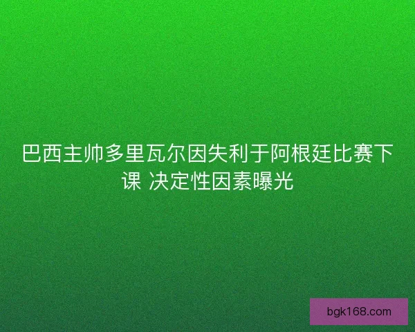 巴西主帅多里瓦尔因失利于阿根廷比赛下课 决定性因素曝光 巴西主帅多里瓦尔因失利于阿根廷比赛下课 决定性因素曝光