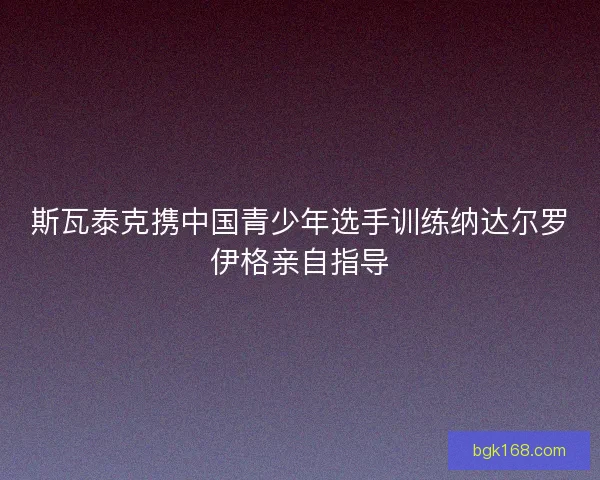 斯瓦泰克携中国青少年选手训练纳达尔罗伊格亲自指导