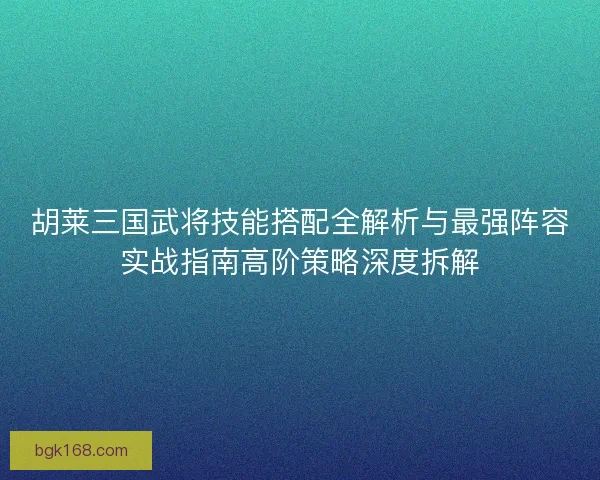 胡莱三国武将技能搭配全解析与最强阵容实战指南高阶策略深度拆解
