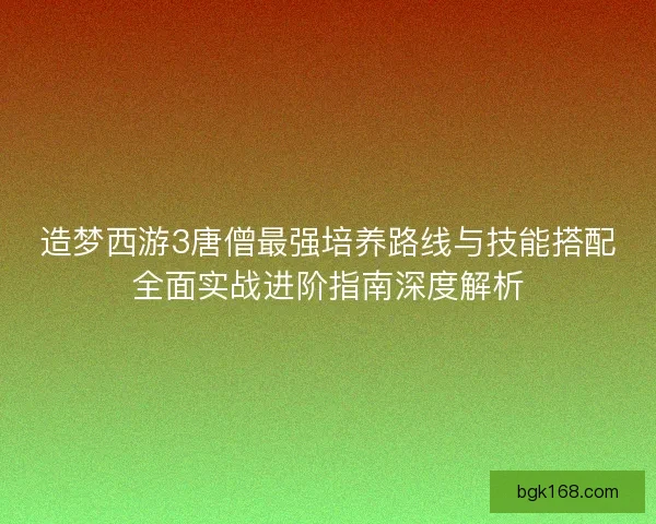 造梦西游3唐僧最强培养路线与技能搭配全面实战进阶指南深度解析
