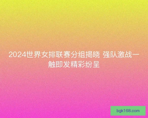 2024世界女排联赛分组揭晓 强队激战一触即发精彩纷呈