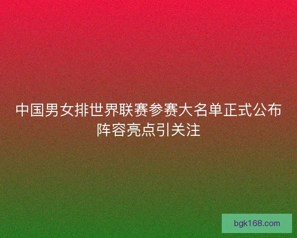 中国男女排世界联赛参赛大名单正式公布阵容亮点引关注