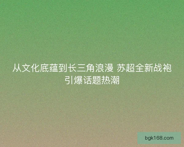 从文化底蕴到长三角浪漫 苏超全新战袍引爆话题热潮