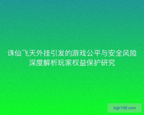 诛仙飞天外挂引发的游戏公平与安全风险深度解析玩家权益保护研究