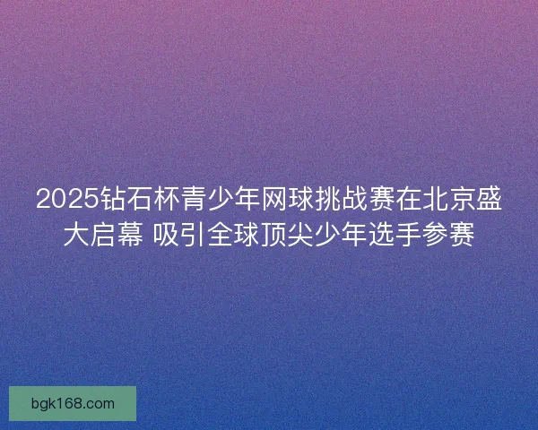 2025钻石杯青少年网球挑战赛在北京盛大启幕 吸引全球顶尖少年选手参赛