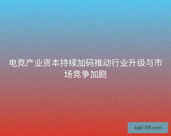 电竞产业资本持续加码推动行业升级与市场竞争加剧
