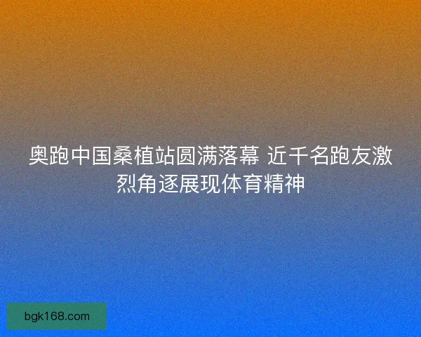 奥跑中国桑植站圆满落幕 近千名跑友激烈角逐展现体育精神