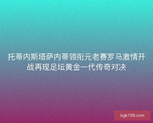 托蒂内斯塔萨内蒂领衔元老赛罗马激情开战再现足坛黄金一代传奇对决