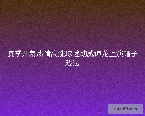 赛季开幕热情高涨球迷助威谭龙上演帽子戏法 赛季开幕热情高涨球迷助威谭龙上演帽子戏法