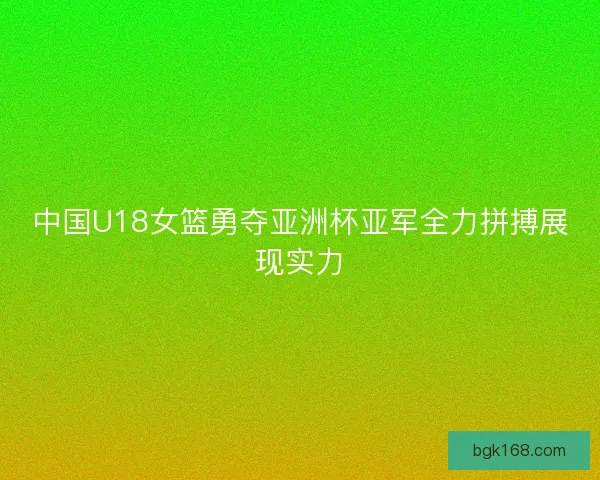 中国U18女篮勇夺亚洲杯亚军全力拼搏展现实力