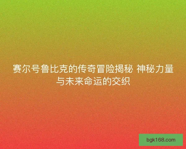 赛尔号鲁比克的传奇冒险揭秘 神秘力量与未来命运的交织