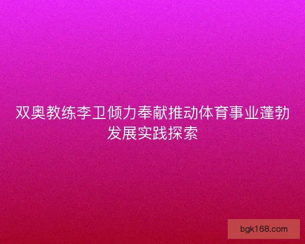双奥教练李卫倾力奉献推动体育事业蓬勃发展实践探索