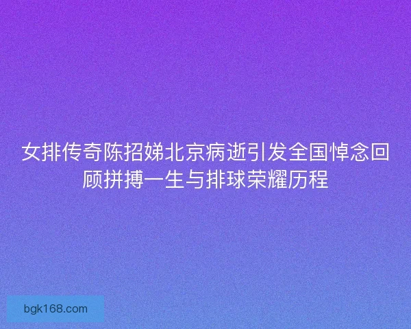 女排传奇陈招娣北京病逝引发全国悼念回顾拼搏一生与排球荣耀历程