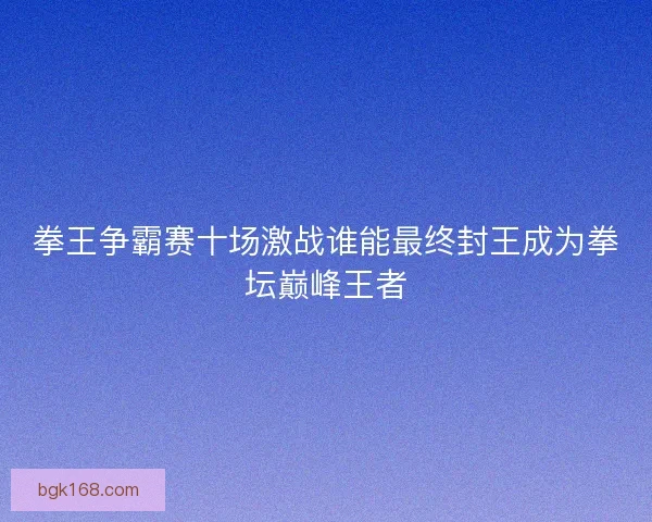 拳王争霸赛十场激战谁能最终封王成为拳坛巅峰王者