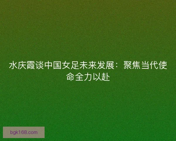 水庆霞谈中国女足未来发展：聚焦当代使命全力以赴