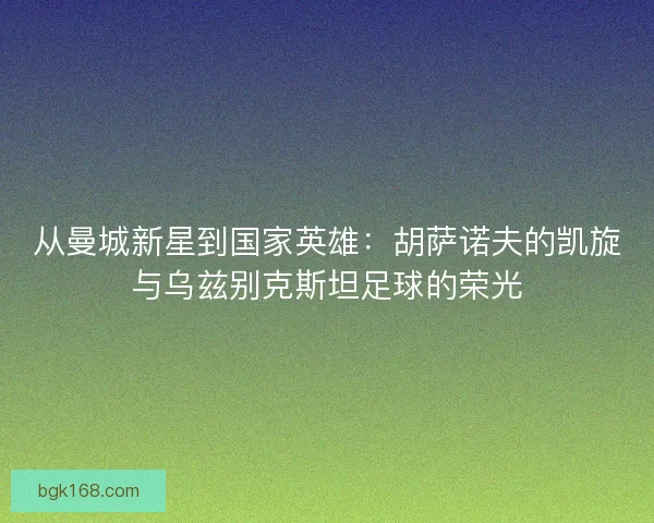 从曼城新星到国家英雄：胡萨诺夫的凯旋与乌兹别克斯坦足球的荣光