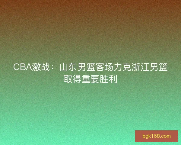 CBA激战:山东男篮客场力克浙江男篮取得重要胜利 CBA激战:山东男篮客场力克浙江男篮取得重要胜利