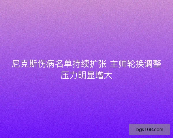 尼克斯伤病名单持续扩张 主帅轮换调整压力明显增大 尼克斯伤病名单持续扩张 主帅轮换调整压力明显增大