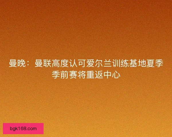 曼晚:曼联高度认可爱尔兰训练基地夏季季前赛将重返中心 曼晚:曼联高度认可爱尔兰训练基地夏季季前赛将重返中心