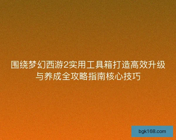 围绕梦幻西游2实用工具箱打造高效升级与养成全攻略指南核心技巧